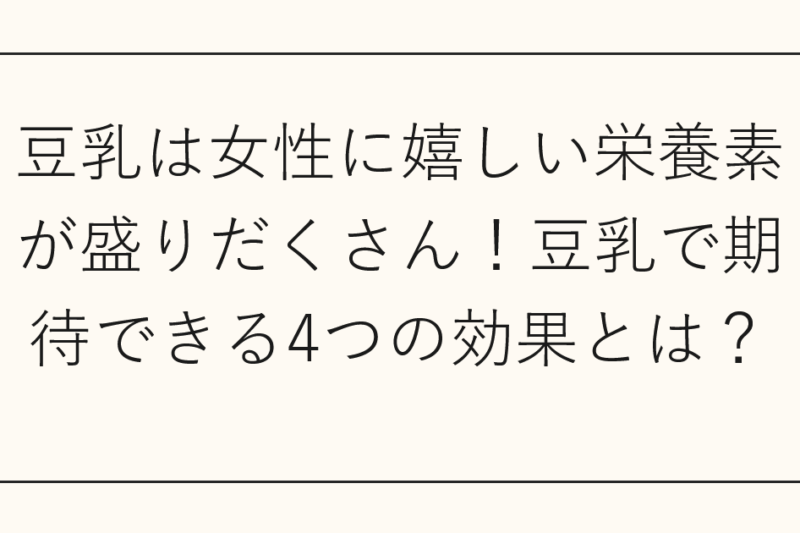 豆乳は女性に嬉しい栄養素が盛りだくさん！豆乳で期待できる4つの効果とは？