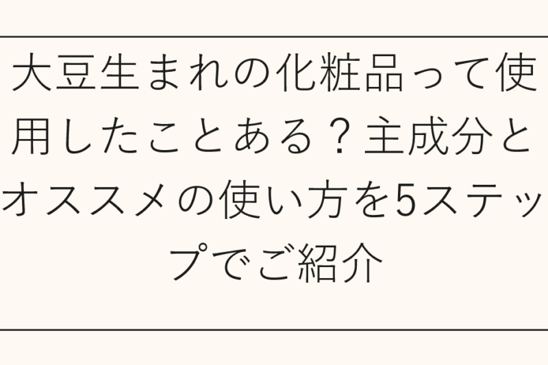 大豆生まれの化粧品って使用したことある？主成分とオススメの使い方を5ステップでご紹介