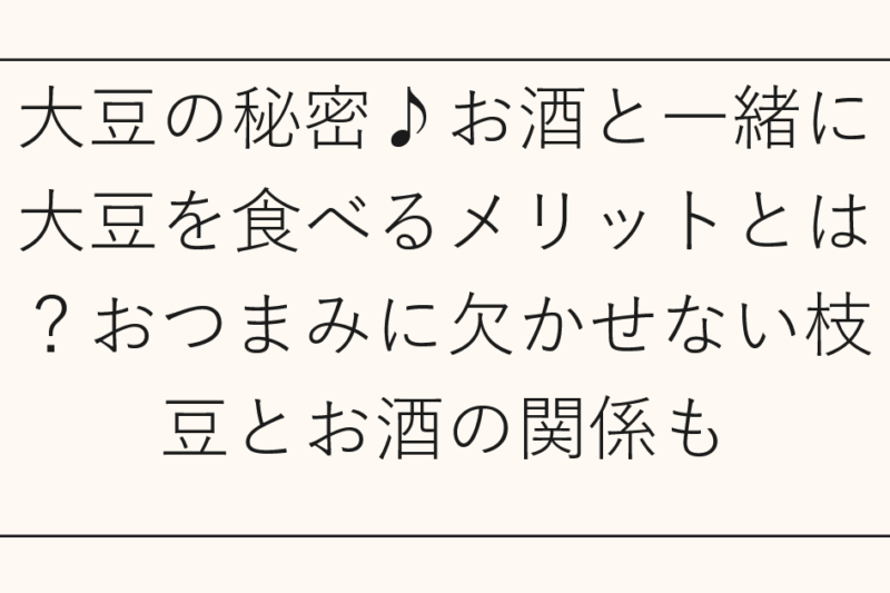大豆の秘密♪お酒と一緒に大豆を食べるメリットとは？おつまみに欠かせない枝豆とお酒の関係も