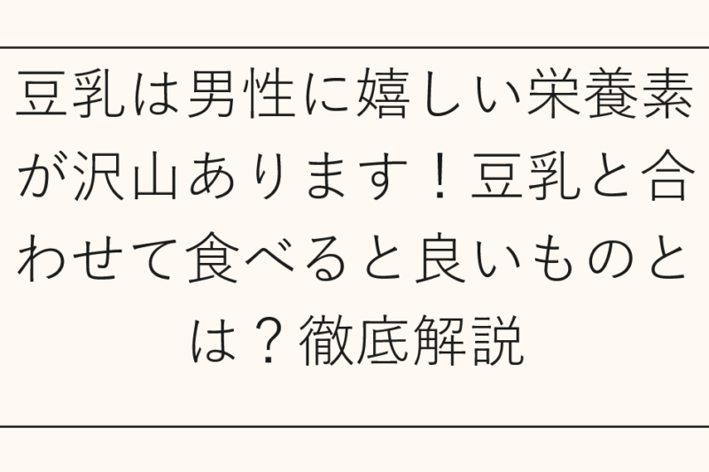 豆乳は男性に嬉しい栄養素が沢山あります！豆乳と合わせて食べると良いものとは？徹底解説