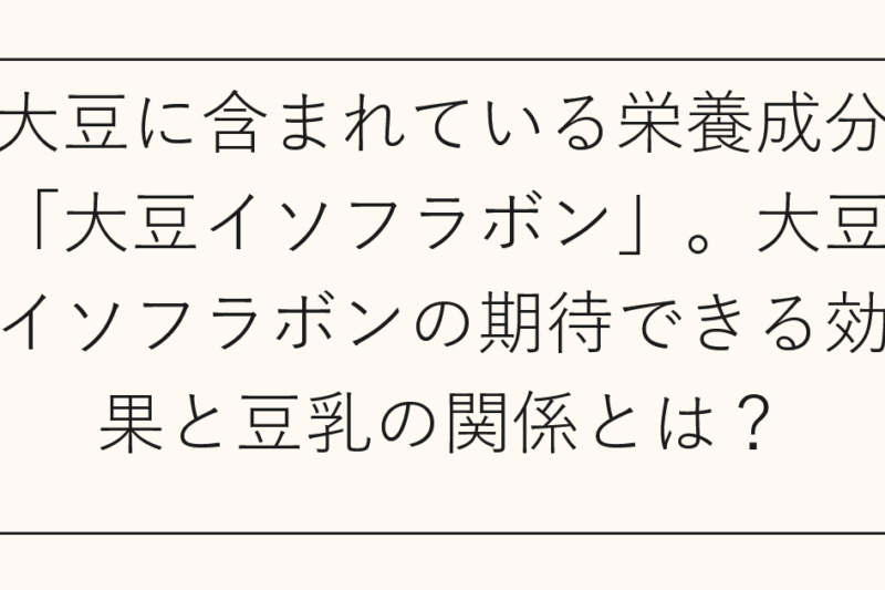 大豆に含まれている栄養成分「大豆イソフラボン」。大豆イソフラボンの期待できる効果と豆乳の関係とは？