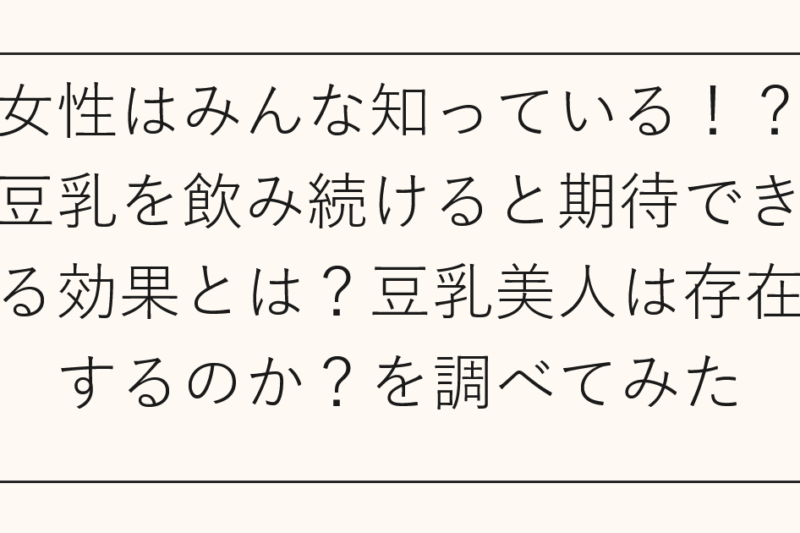 女性はみんな知っている！？豆乳を飲み続けると期待できる効果とは？豆乳美人は存在するのか？を調べてみた