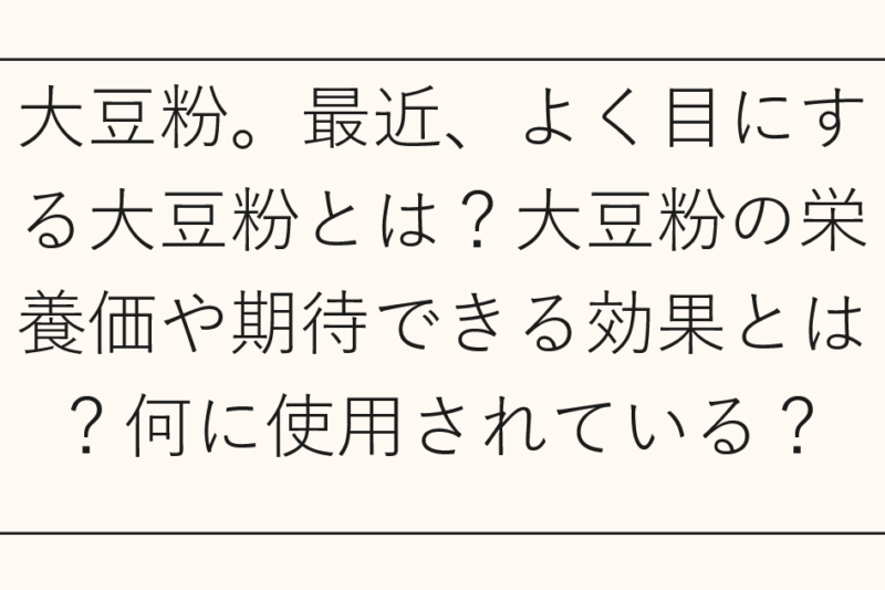 大豆粉。最近、よく目にする大豆粉とは？大豆粉の栄養価や期待できる効果とは？何に使用されている？