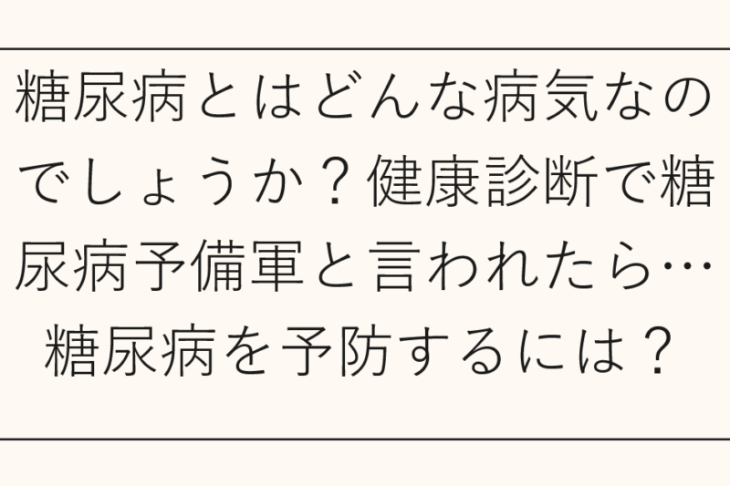 糖尿病とはどんな病気なのでしょうか？健康診断で糖尿病予備軍と言われたら…糖尿病を予防するには？