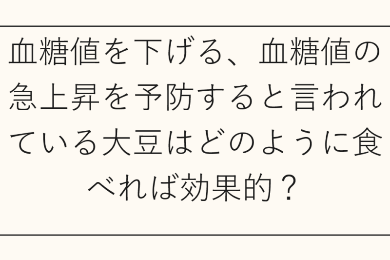血糖値を下げる、血糖値の急上昇を予防すると言われている大豆はどのように食べれば効果的？